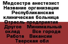 Медсестра-анестезист › Название организации ­ Республиканская клиническая больница › Отрасль предприятия ­ Другое › Минимальный оклад ­ 1 - Все города Работа » Вакансии   . Тверская обл.,Нелидово г.